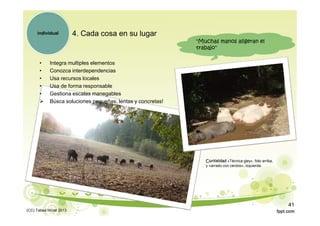4. Cada cosa en su lugar
• Integra multiples elementos
• Conozca interdependencias
• Usa recursos locales
• Usa de forma responsable
• Gestiona escalas manegables
 Búsca soluciones pequeñas, lentas y concretas!
individual
"Muchas manos aligeran el
trabajo"
Curiosidad «Técnica gley», foto arriba,
y «arrado con cerdos», izquierda.
(CC) Tabea Hirzel 2013
41
 
