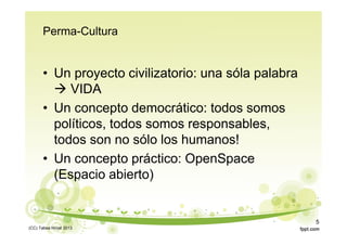 Perma-Cultura
• Un proyecto civilizatorio: una sóla palabra
 VIDA
• Un concepto democrático: todos somos
políticos, todos somos responsables,
todos son no sólo los humanos!
• Un concepto práctico: OpenSpace
(Espacio abierto)
(CC) Tabea Hirzel 2013
5
 
