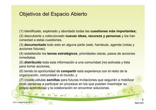 Objetivos del Espacio Abierto
(1) identificado, explorado y abordado todas las cuestiones más importantes;
(2) descubierte y coleccionado nuevas ideas, recursos y personas y los han
conectad a estas cuestiones,
(3) documentado todo esto en alguna parte (web, handouts, agenda (notas y
acciones futuras);
(4) establecido los temas estratégicos, prioridades claras, pasos de acciones
inmediatas
(5) distribuido toda esta información a una comunidad (re)-activada y lista
para tomar acciones,
(6) tenido la oportunidad de compartir esta experienca con el resto de la
organización, comunidad o el mundo, y
(7) creado células semillas para futuras invitaciones que seguirán a mobilizar
otras personas a participar en procesos en los que puedan maximizar su
propio aprendizaje y la colaboración en encontrar soluciones.
(CC) Tabea Hirzel 2013
8
 