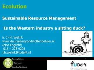 Ecolution

Sustainable Resource Management

Is the Western industry a sitting duck?

ir. J.-H. Welink
www.duurzaamgrondstoffenbeheer.nl
(also English!)
 015 – 278 9205
j.h.welink@tudelft.nl
                                          1




   Vermelding onderdeel organisatie
 