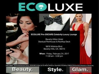 DISCLAIMER * Durkin Entertainment Group + ECOLUXE Lounges are not o cial partners or associates of Academy of Motion Pictures Arts & Sciences or Oscars.org
*
ECOLUXE Pre-OSCARS Celebrity Luxury Lounge 
Beverly Hilton Hotel
Stardust Penthouse & Rooftop Deck
9876 Wilshire Blvd.
Beverly Hills, CA. 90210
When:  Friday, February 24, 2017
11:00 am - 5:00 pm
 