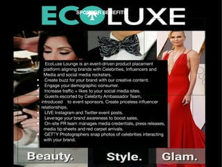 SPONSOR BENEFITS
• EcoLuxe Lounge is an event-driven product placement
platform aligning brands with Celebrities, In uencers and
Media and social media rockstars.
• Create buzz for your brand with our creative content.
• Engage your demographic consumer.
• Increase tra c + likes to your social media sites.
• Guests escorted by Celebrity Ambassador Team,
introduced to event sponsors. Create priceless in uencer
relationships.
• LIVE Instagram and Twitter event posts.
• Leverage your brand awareness to boost sales.
• On-site PR team manages media credentials, press releases,
media tip sheets and red carpet arrivals.
• GETTY Photographers snap photos of celebrities interacting
with your brand.
 
 