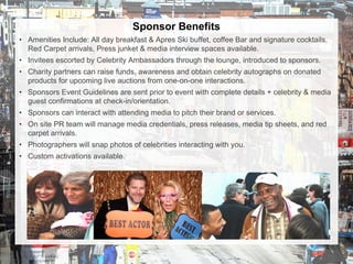 Sponsor Benefits
• Amenities Include: All day breakfast & Apres Ski buffet, coffee Bar and signature cocktails.
Red Carpet arrivals, Press junket & media interview spaces available.
• Invitees escorted by Celebrity Ambassadors through the lounge, introduced to sponsors.
• Charity partners can raise funds, awareness and obtain celebrity autographs on donated
products for upcoming live auctions from one-on-one interactions.
• Sponsors Event Guidelines are sent prior to event with complete details + celebrity & media
guest confirmations at check-in/orientation.
• Sponsors can interact with attending media to pitch their brand or services.
• On site PR team will manage media credentials, press releases, media tip sheets, and red
carpet arrivals.
• Photographers will snap photos of celebrities interacting with you.
• Custom activations available.
 
