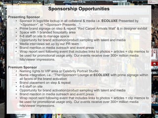 Sponsorship Opportunities
Presenting Sponsor
• Sponsor in logo/title lockup in all collateral & media i.e. ECOLUXE Presented by
“<Sponsor>”. or “<Sponsor> Presents…”
• Prime brand signage on step & repeat “Red Carpet Arrivals Wall” & in designer exhibit
• Space with 1 branded hospitality area
• 6-8 staff on site to manage space
• Opportunity for brand activation/product sampling with talent and media
• Media interviews set up by our PR team
• Brand mention in media outreach and event press
• Wrap report sent following event that includes links to photos + articles + clip memos to
be used for promotional usage only. Our events receive over 300+ million media
hits/viewer impressions.
Premium Sponsor
• Naming rights to VIP area or Celebrity Portrait Studio
• Name integration, i.e.: “The<Sponsor> Lounge at ECOLUXE with prime signage within
all facets of the brand activation
• Brand placement on step & repeat
• 4-5 staff on site
• Opportunity for brand activation/product sampling with talent and media
• Brand mention in media outreach and event press
• Wrap report sent following event that includes links to photos + articles + clip memos to
be used for promotional usage only. Our events receive over 300+ million media
hits/viewer impressions.
 