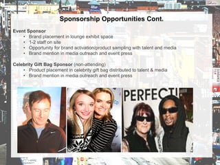 Sponsorship Opportunities Cont.
Event Sponsor
• Brand placement in lounge exhibit space
• 1-2 staff on site
• Opportunity for brand activation/product sampling with talent and media
• Brand mention in media outreach and event press
Celebrity Gift Bag Sponsor (non-attending)
• Product placement in celebrity gift bag distributed to talent & media
• Brand mention in media outreach and event press
 