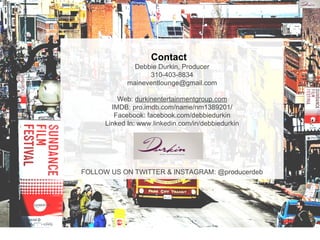 Contact
Debbie Durkin, Producer
310-403-8834
maineventlounge@gmail.com
Web: durkinentertainmentgroup.com
IMDB: pro.imdb.com/name/nm1389201/
Facebook: facebook.com/debbiedurkin
Linked In: www.linkedin.com/in/debbiedurkin
FOLLOW US ON TWITTER & INSTAGRAM: @producerdeb
 