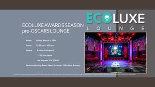 ECOLUXEAWARDSSEASON
pre-OSCARSLOUNGE
When: Friday, March 8, 2024
Hours: 12:00 pm – 5:00 pm
Where: Avalon Hollywood
1735 Vine Street
Los Angeles, CA, 90028
Featuring Spring/Resort Wear/Summer '24 Fashion Runway
Disclaimer: DurkinEntertainment and ECOLUXE Lounge are not affiliatedwithor official partners withOscars.org , the Academy of TVand Film Arts & Sciences, or the Hollywood Foreign Press Association
 