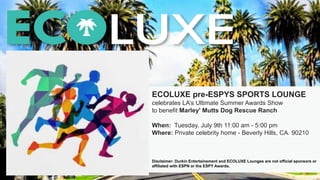 ECOLUXE pre-ESPYS SPORTS LOUNGE
celebrates LA’s Ultimate Summer Awards Show
to benefit Marley' Mutts Dog Rescue Ranch
When: Tuesday, July 9th 11:00 am - 5:00 pm
Where: Private celebrity home - Beverly Hills, CA. 90210
Disclaimer: Durkin Entertainement and ECOLUXE Lounges are not official sponsors or
affiliated with ESPN or the ESPY Awards.
 