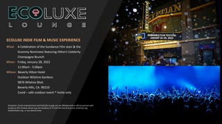 What: A Celebration of the Sundance Film stars & the
Grammy Nominees featuring Hilton’s Celebrity
Champagne Brunch
When: Friday, January 28, 2022
11:00am - 5:00pm
Where: Beverly Hilton Hotel
Outdoor Wilshire Gardens
9876 Wilshire Blvd.
Beverly Hills, CA. 90210
Covid – safe outdoor event * Invite only
Disclaimer: Durkin Entertainment and ECOLUXE Lounge are not affiliated with or official partners with
Sundance FIlm Festival, Oscars.org, the Academy of TV and Film Arts & Sciences, Grammys.org,
GoldenGlobes.org , or any awards show
ECOLUXE INDIE FILM & MUSIC EXPERIENCE
 
