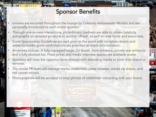 Sponsor Benefits 
• Invitees are escorted throughout the lounge by Celebrity Ambassador Models and are 
personally introduced to each onsite sponsor. 
• Through one-on-one interactions, philanthropic partners are able to obtain celebrity 
autographs on donated products to auction off/sell, as well as raise funds and awareness. 
• Event Sponsorship Guidelines are sent prior to the event with complete details and 
celebrity/media guest confirmations are provided at check-in/orientation. 
• Amenities include: A fully equipped stage, DJ Booth, front entrance, private rear entrance, 
and a fully stocked bar. Press junket and media interview spaces are available onsite. 
• Sponsors will have the opportunity to interact with attending media to pitch their brand or 
services. 
• The onsite PR team will manage media credentials, press releases, media tip sheets, and 
red carpet arrivals. 
• Photographers will be on hand to snap photos of celebrities interacting with your brand. 
 