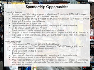 Sponsorship Opportunities 
Presenting Sponsor 
• Sponsor in logo/title lockup appears in all collateral & media i.e. ECOLUXE Lounge 
Presented by Sponsor. or Sponsor Presents… 
• Prime brand signage on step  repeat Red Carpet Arrivals Wall  in designer exhibit 
• Space with 1 branded hospitality area 
• 6-8 staff on site to manage space 
• Opportunity for brand activation/product sampling with talent and media 
• Media interviews set up by our PR team 
• Brand mention in media outreach and event press releases 
• Wrap report sent following event that includes links to photos + articles + clip memos 
to be used for promotional usage only. Our events receive over 300+ million media 
hits/viewer impressions. 
Premium Sponsor 
• Naming rights to VIP area or Celebrity Portrait Studio 
• Name integration, i.e.: TheSponsor Lounge at ECOLUXE Lounge with prime 
signage within all facets of the brand activation 
• Brand placement on step  repeat 
• 4-5 staff on site 
• Opportunity for brand activation/product sampling with talent and media 
• Brand mention in media outreach and event press releases 
• Wrap report sent following event that includes links to photos + articles + clip memos 
to be used for promotional usage only. Our events receive over 300+ million media 
hits/viewer impressions. 
 