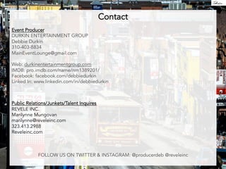 Contact 
Event Producer 
DURKIN ENTERTAINMENT GROUP 
Debbie Durkin 
310-403-8834 
MainEventLounge@gmail.com 
Web: durkinentertainmentgroup.com 
IMDB: pro.imdb.com/name/nm1389201/ 
Facebook: facebook.com/debbiedurkin 
Linked In: www.linkedin.com/in/debbiedurkin 
Public Relations/Junkets/Talent Inquires 
REVELE INC. 
Marilynne Mungovan 
marilynne@reveleinc.com 
323.413.2988 
Reveleinc.com 
FOLLOW US ON TWITTER  INSTAGRAM: @producerdeb @reveleinc 
