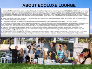 ABOUT ECOLUXE LOUNGE
• Veteran TV/Film product placement producer Debbie Durkin of Durkin Entertainment hosts her annual ECOLUXE LOUNGE Charity luxury retreat
in the multi-million dollar renovated Wilshire Gardens at the iconic Beverly Hilton Hotel in Beverly Hills, California 90210, a legendary place for stars
and nominees to relax and unwind during the hectic TV shows Award week long of magazine parties, personal appearances, press conferences,
Red Carpets and pre-award show events honoring this year’s best and brightest of the TELEVISION industry. EcoLuxe Lounge connects brands,
environmental and Charity causes with celebrities, world class athletes, music artists, pop culture Influencers, social & mainstream media & industry
VIP’s.
• Producer Debbie Durkin also produces TV segments featuring select brands during award show weeks and holidays. Ask about getting your
products and lifestyle services involved!
• Align your brand with the industry’s top tastemakers while everyone is in town celebrating TELEVISIONS’S BIGGEST NIGHT!
• Capitalizing on media attention from celebrities and influencers interacting with your brand elevates awareness across a variety of mediums. Our
team specializes in celebrity seeding, influencer alignment and TV/Film/Event brand activations-instantaneous & powerful product placement
opportunities—resulting in wide media coverage that drives momentum, translating to international and nationwide brand awareness.
• Our 13th annual #ECOLUXELOUNGE unites luxury lifestyle, organic health, wellness, beauty, daywear, accessories, travel gear, luxury
destinations, anti-aging and fitness services, tech, electronics, energy-saving tools and technology showcasing “the best” in eco-luxury and
sustainable living and brands that “give back”.
• Event Features: Red Carpet Arrivals, Celebrity Champagne Brunch curated by Hilton Executive Chef, beauty & spa services, and fun, custom
interactive brand activations. Meet & mingle with top tier influencers, star, editors, world class athletes, music artists, stylists and journalists.

 