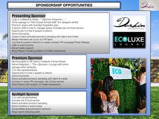 SPONSORSHIP OPPORTUNITIES
Presenting Sponsor
Logo in collateral & media - “<Sponsor Presents>…”
Prime signage on “Red Carpet Arrivals Wall” & in designer exhibit
Premium space with branded hospitality area.
8 person staff on site to manage space. Includes bar and food service.
Opportunity to invite 6 guests to attend.
Genre Exclusivity
Custom brand activation/product sampling with talent and media
Media interviews set up by our PR team
Top Brand position/mention in media outreach PR campaign/Press Release
USB of event photos
Social media support
Wrap Report including analytic of media impressions
Premium Sponsor
Naming rights to VIP area or Celebrity Portrait Studio
Name integration - “The <Sponsor> Lounge with prime
signage within all facets
5 on-site representatives
Opportunity to invite 3 guests to attend.
Genre Exclusivity
Brand activation/product sampling with talent & media
Inclusion in event PR campaign, bar & food service.
Wrap Report with analytic of media impressions
Spotlight Sponsor
3 on-site representatives
Includes bar & food service
Brand activation/product sampling
Brand mention in event press
Social Media featured brand mentions
Wrap report following event
 