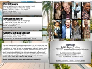 Debbie Durkin, Producer
310-403-8834 <debbie@durkinentertainment.com>
durkinentertainmentgroup.com
https://www.facebook.com/ /
www.linkedin.com/in/debbiedurkin
http://www.imdb.me/debbiedurkin
Follow us on IG & Twitter : @producerdeb
Event Sponsor
Brand space ( includes draped banquet table, chairs)
2 on-site representatives with on-site signage
Product sampling, introduction to guests
Link to event photos
Brand mention in event press
Celebrity Gift Bag Sponsor
Product placement in celebrity gift bag
Brand mention in event press
No on-site rep, no wrap report, no link to event photos
Showcase Sponsor
1 on-site representative with on-site signage
1 draped small cocktail table and chair
Product sampling to guests
Link to event photos
Brand mention in Event press
“If you need a top-notch product placement producer, Debbie is the “go-to” person every time!
Debbie and I met on the "Boris & Nicole" show where she placed 27 brands within the six weeks
of production for this summer test pilot. She has awesome ideas for amazing segments! Debbie
is a producer’s dream!! Along with product placements, Debbie produces her yearly EcoLuxe
Lounge events for the Emmy’s, Pre-Oscars and Sundance. I’ve been attending these events for
the past three years and she seems to outdo herself every year. Her first class, star-studded
galas are great for networking, she highlights some of the top products/brands and charities! I
can’t say enough about Debbie Durkin! I highly recommend her for all of your product
placement needs!!” Sandra Allen, Sr. Producer OWN NETWORK
Additional Recommendations on : https://www.linkedin.com/in/debbiedurkin/
 