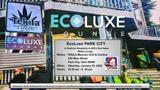 EcoLuxe PARK CITY
A Celebrity Hospitality & ABC4 Utah News
Media Lounge
Where: TEKILA Mexican Grill & Cantina
255 Main Street
Park City, Utah 84060
When: Saturday, January 25, 2020
Hours: 10:30 am - 6: 30 pm
*Disclaimer: Durkin Entertainment and EcoLuxe Lounge are not Official partners of Sundance Film Festival or affiliated with the Sundance Institute
 