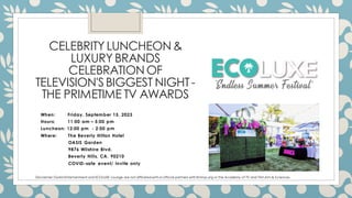 CELEBRITY LUNCHEON&
LUXURY BRANDS
CELEBRATIONOF
TELEVISION'SBIGGEST NIGHT-
THE PRIMETIME TV AWARDS
When: Friday, September 15, 2023
Hours: 11:00 am – 5:00 pm
Luncheon: 12:00 pm - 2:00 pm
Where: The Beverly Hilton Hotel
OASIS Garden
9876 Wilshire Blvd.
Beverly Hills, CA. 90210
COVID-safe event/ Invite only
Disclaimer:DurkinEntertainment and ECOLUXE Lounge are not affiliatedwithor official partners withEmmys.org or the Academy of TV and FilmArts & Sciences.
 