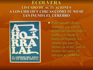 ECOLVERA LISTADO DE ACTUACIONES A LOS CHICOS Y CHICAS COMO TÚ NO SE LES INUNDA EL CEREBRO Parte dos del ahorro. Supongo que con el dinero del ahorro papá y mamá a lo mejor te hacen un regalito. Lo mismo que para la factura de la luz, para la factura del agua. ¡A navegar se ha dicho! 