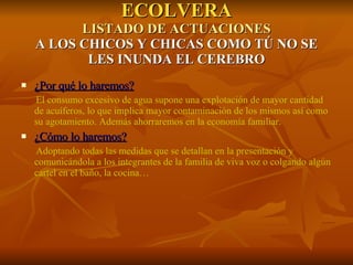 ECOLVERA LISTADO DE ACTUACIONES A LOS CHICOS Y CHICAS COMO TÚ NO SE LES INUNDA EL CEREBRO ¿Por qué lo haremos? El consumo excesivo de agua supone una explotación de mayor cantidad de acuíferos, lo que implica mayor contaminación de los mismos así como su agotamiento. Además ahorraremos en la economía familiar. ¿Cómo lo haremos? Adoptando todas las medidas que se detallan en la presentación y comunicándola a los integrantes de la familia de viva voz o colgando algún cartel en el baño, la cocina… 