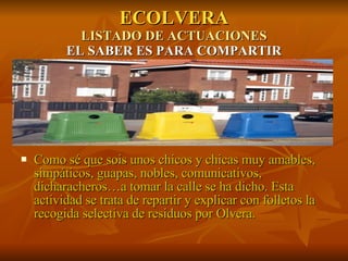 ECOLVERA LISTADO DE ACTUACIONES EL SABER ES PARA COMPARTIR Como sé que sois unos chicos y chicas muy amables, simpáticos, guapas, nobles, comunicativos, dicharacheros…a tomar la calle se ha dicho. Esta actividad se trata de repartir y explicar con folletos la recogida selectiva de residuos por Olvera. 