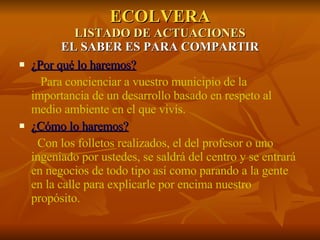 ECOLVERA LISTADO DE ACTUACIONES EL SABER ES PARA COMPARTIR ¿Por qué lo haremos? Para concienciar a vuestro municipio de la importancia de un desarrollo basado en respeto al medio ambiente en el que vivís. ¿Cómo lo haremos? Con los folletos realizados, el del profesor o uno ingeniado por ustedes, se saldrá del centro y se entrará en negocios de todo tipo así como parando a la gente en la calle para explicarle por encima nuestro propósito. 