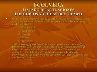 ECOLVERA LISTADO DE ACTUACIONES LOS CHICOS Y CHICAS DEL TIEMPO Esta requiere de un poco más de detalle. Con la estación meteorológica que se encuentra en el exterior del centro vamos a realizar una serie de mediciones sobre:   1. Temperatura 2. Precipitación 3. Humedad 4. Presión 5. Pronóstico Estos datos recogidos durante al menos dos meses nos van a servir, junto con los datos del INM, para analizar la evolución del clima en Olvera. Esto no queda ahí, primero a hacer un climograma, ¿os acordáis?, más tarde con la ayuda de una cámara de video os convertiréis en los chicos y chicas del tiempo de Telelíjar. Seguro que dais bien a la cámara 