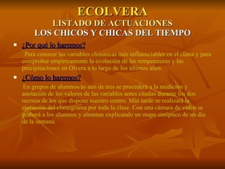 ECOLVERA LISTADO DE ACTUACIONES LOS CHICOS Y CHICAS DEL TIEMPO ¿Por qué lo haremos? Para conocer las variables climáticas más influenciables en el clima y para comprobar empíricamente la evolución de las temperaturas y las precipitaciones en Olvera a lo largo de los últimos años. ¿Cómo lo haremos? En grupos de alumnos/as aún de tres se procederá a la medición y anotación de los valores de las variables antes citadas durante los dos recreos de los que dispone nuestro centro. Más tarde se realizará la ejecución del climograma por toda la clase. Con una cámara de video se grabará a los alumnos y alumnas explicando un mapa sinóptico de un día de la semana. 