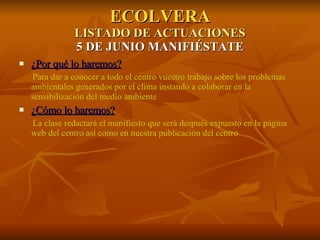ECOLVERA LISTADO DE ACTUACIONES 5 DE JUNIO MANIFIÉSTATE ¿Por qué lo haremos? Para dar a conocer a todo el centro vuestro trabajo sobre los problemas ambientales generados por el clima instando a colaborar en la sensibilización del medio ambiente ¿Cómo lo haremos? La clase redactará el manifiesto que será después expuesto en la página web del centro así como en nuestra publicación del centro 