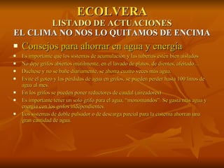 ECOLVERA LISTADO DE ACTUACIONES EL CLIMA NO NOS LO QUITAMOS DE ENCIMA Consejos para ahorrar en agua y energía Es importante que los sistemas de acumulación y las tuberías estén bien aislados No deje grifos abiertos inútilmente, en el lavado de platos, de dientes, afeitado… Dúchese y no se bañe diariamente, se ahorra cuatro veces más agua. Evite el goteo y las pérdidas de agua en grifos, se pueden perder hasta 100 litros de agua al mes. En los grifos se pueden poner reductores de caudal (aireadores) Es importante tener un solo grifo para el agua, “monomandos”. Se gasta más agua y energía con los grifos independientes. Los sistemas de doble pulsador o de descarga parcial para la cisterna ahorran una gran cantidad de agua. 