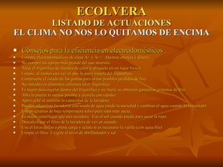 ECOLVERA LISTADO DE ACTUACIONES EL CLIMA NO NOS LO QUITAMOS DE ENCIMA Consejos para la eficiencia en electrodomésticos Compre electrodomésticos de clase A+ y A++. Ahorran energía y dinero. No compre un equipo más grande del que necesita. Aleje el frigorífico de fuentes de calor y ubíquelo en un lugar fresco. Limpie, al menos una vez al año, la parte trasera del frigorífico. Compruebe el estado de las gomas para evitar posibles pérdidas de frío. No introduzca alimentos calientes en el frigorífico. Es mejor descongelar dentro del frigorífico y no fuera, se obtienen ganancias gratuitas de frío Abra la puerta lo menos posible y ciérrela con rapidez Aproveche al máximo la capacidad de la lavadora. Pueden adquirirse lavadoras con sonda de agua (mide la suciedad y cambian el agua cuando lo necesitan). Use programas de baja temperatura salvo para ropa muy sucia. Es mejor centrifugar que una secadora.  Use el sol cuando pueda para secar la ropa. Descalcifique el filtro de la lavadora de vez en cuando. Use el lavavajillas a plena carga y aclare si es necesario la vajilla (con agua fría) Limpie el filtro  y vigile el nivel de abrillantador y sal 