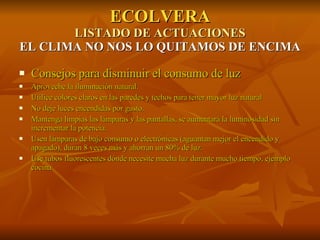 ECOLVERA LISTADO DE ACTUACIONES EL CLIMA NO NOS LO QUITAMOS DE ENCIMA Consejos para disminuir el consumo de luz Aproveche la iluminación natural. Utilice colores claros en las paredes y techos para tener mayor luz natural No deje luces encendidas por gusto. Mantenga limpias las lámparas y las pantallas, se aumentará la luminosidad sin incrementar la potencia. Usen lámparas de bajo consumo o electrónicas (aguantan mejor el encendido y apagado), duran 8 veces más y ahorran un 80% de luz. Use tubos fluorescentes dónde necesite mucha luz durante mucho tiempo, ejemplo cocina 