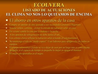 ECOLVERA LISTADO DE ACTUACIONES EL CLIMA NO NOS LO QUITAMOS DE ENCIMA El ahorro en otros aparatos de la casa Compre un aparato de aire ajustado a sus necesidades (metros y frigorías). Instalar toldos, cortinas…evitan la entrada de radiación solar en casa. En verano ventile la casa por la mañana y la noche. A los aparatos de refrigeración no debe darles el sol. Los colores claros reflejan la radiación solar evitando el calentamiento. No mantenga el tele en “modo espera”. Usar ladrones para apagar a la vez todos os equipos. El equipo informático cuando se va a dejar de usar por un largo rato es conveniente apagarlo, si el espacio de tiempo es pequeño lo mejor es apagar el monitor. El mejor salvapantallas es el negro. 