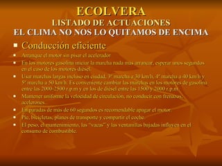 ECOLVERA LISTADO DE ACTUACIONES EL CLIMA NO NOS LO QUITAMOS DE ENCIMA Conducción eficiente Arranque el motor sin pisar el acelerador En los motores gasolina iniciar la marcha nada más arrancar, esperar unos segundos en el caso de los motores diésel. Usar marchas largas incluso en ciudad, 3º marcha a 30 km/h, 4º marcha a 40 km/h y 5º marcha a 50 km/h. Es conveniente cambiar las marchas en los motores de gasolina entre las 2000-2500 r.p.m y en los de diésel entre las 1500 y 2000 r.p.m Mantener uniforme la velocidad de circulación, no conducir con frenazos, acelerones.. En paradas de más de 60 segundos es recomendable apagar el motor. Pie, bicicletas, planes de transporte y compartir el coche. El peso, el mantenimiento, las “vacas” y las ventanillas bajadas influyen en el consumo de combustible. 