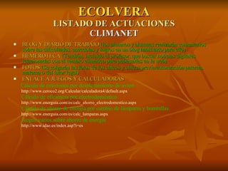 ECOLVERA LISTADO DE ACTUACIONES CLIMANET BLOG Y DIARIO DE TRABAJO  (los alumnos y alumnas realizarán comentarios sobre las dificultades, anécdotas y logros en un blog habilitado para ello)  HEMEROTECA  (Tendrán, incluido el profesor, que buscar noticias digitales relacionadas con el cambio climático para publicarlas en la web) FOTOS  (Se colgarán las fotos de los chicos y chicas previa autorización paterna, materna o del tutor legal) ENLACE A JUEGOS Y CALCULADORAS Cálculo de emisiones por desplazamiento de avión    http://www.ceroco2.org/Calcular/calculadora4/default.aspx Cálculo de eficiencia por electrodoméstico http://www.energuia.com/es/calc_ahorro_electrodomestico.aspx Cálculo de ahorro de energía por cambio de lámparas y bombillas http://www.energuia.com/es/calc_lamparas.aspx Juegos varios sobre ahorro de energía  http://www.idae.es/index.asp?i=es 