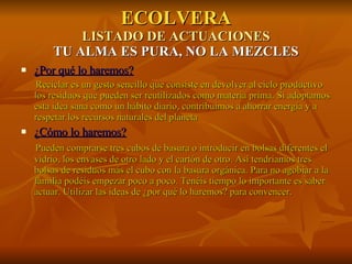 ECOLVERA LISTADO DE ACTUACIONES TU ALMA ES PURA, NO LA MEZCLES ¿Por qué lo haremos? Reciclar es un gesto sencillo que consiste en devolver al ciclo productivo los residuos que pueden ser reutilizados como materia prima. Si adoptamos esta idea sana como un hábito diario, contribuimos a ahorrar energía y a respetar los recursos naturales del planeta   ¿Cómo lo haremos? Pueden comprarse tres cubos de basura o introducir en bolsas diferentes el vidrio, los envases de otro lado y el cartón de otro. Así tendríamos tres bolsas de residuos más el cubo con la basura orgánica. Para no agobiar a la familia podéis empezar poco a poco. Tenéis tiempo lo importante es saber actuar. Utilizar las ideas de ¿por qué lo haremos? para convencer. 