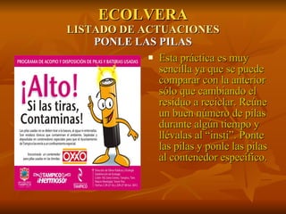 ECOLVERA LISTADO DE ACTUACIONES PONLE LAS PILAS Esta práctica es muy sencilla ya que se puede comparar con la anterior sólo que cambiando el residuo a reciclar. Reúne un buen número de pilas durante algún tiempo y llévalas al “insti”. Ponte las pilas y ponle las pilas al contenedor específico. 