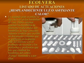 ECOLVERA LISTADO DE ACTUACIONES ¿RESPLANDECIENTE LUZ O ASFIXIANTE CALOR? La segunda gran aventura se fija esta vez en las bombillas de casa. Debes intentar sustituir las bombillas de filamento tradicionales por bombillas de bajo consumo. Además tendréis que escribir un documento conjunto que se publicará en la página web del instituto con el propósito de recordar a los profesores y profesoras que hay que cambiar las bombillas del centro. ¡Venga! ilumínate y a por ellas. 
