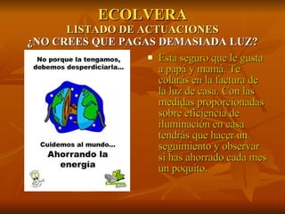 ECOLVERA LISTADO DE ACTUACIONES ¿NO CREES QUE PAGAS DEMASIADA LUZ? Esta seguro que le gusta a papá y mamá. Te colarás en la factura de la luz de casa. Con las medidas proporcionadas sobre eficiencia de iluminación en casa tendrás que hacer un seguimiento y observar si has ahorrado cada mes un poquito. 