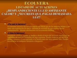 ECOLVERA LISTADO DE ACTUACIONES ¿RESPLANDECIENTE LUZ O ASFIXIANTE CALOR? Y ¿NO CREES QUE PAGAS DEMASIADA LUZ? ¿Por qué lo haremos? El consumo excesivo de energía supone un mayor uso de las materias primas y por tanto una explotación de mayor cantidad de recursos, lo que implica mayor contaminación. Además ahorraremos en la economía familiar. ¿Cómo lo haremos? Intentando cambiar cuando se fundan o desde el inicio del proyecto algunas de las bombillas de casa por bombillas de bajo consumo. Puedes empezar por las de tu cuarto y después ir convenciendo a la familia para dar otros pasitos más. Pueden encontrarse en cualquier ferretería o droguería. 
