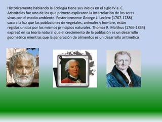 Históricamente hablando la Ecología tiene sus inicios en el siglo IV a. C.
Aristóteles fue uno de los que primero explicaron la interrelación de los seres
vivos con el medio ambiente. Posteriormente George L. Leclerc (1707-1788)
saco a la luz que las poblaciones de vegetales, animales y hombre, están
regidos unidos por los mismos principios naturales. Thomas R. Malthus (1766-1834)
expresó en su teoría natural que el crecimiento de la población es un desarrollo
geométrico mientras que la generación de alimentos es un desarrollo aritmético
 