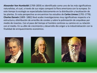 Alexander Von Humboldt (1769-1859) es identificado como uno de los más significativos
naturalistas, el cual, a través de sus viajes comparó la flora americana con la europea. En
este tiempo la ecología se especializaba básicamente en la distribución y localización de
las plantas. En esta perspectiva se encuentran los estudios de Carlos Linneo (1701-1778).
Charles Darwin (1809- 1882) llevó acabo investigaciones muy significativas respecto a la
estructura y distribución de arrecifes de corales y sobre la polinización de orquídeas por
medio de insectos. Con el paso del tiempo el hombre continúo su camino en su relación
con el medio. En su afán de crecimiento y desarrollo dio origen a la industrialización con la
finalidad de enriquecimiento económico.
 