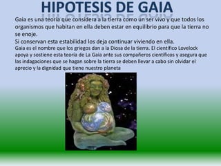 Gaia es una teoría que considera a la tierra como un ser vivo y que todos los
organismos que habitan en ella deben estar en equilibrio para que la tierra no
se enoje.
Si conservan esta estabilidad los deja continuar viviendo en ella.
Gaia es el nombre que los griegos dan a la Diosa de la tierra. El científico Lovelock
apoya y sostiene esta teoría de La Gaia ante sus compañeros científicos y asegura que
las indagaciones que se hagan sobre la tierra se deben llevar a cabo sin olvidar el
aprecio y la dignidad que tiene nuestro planeta
 