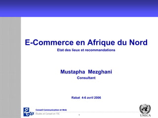 E-Commerce en Afrique du Nord
                       Etat des lieux et recommandations




                             Mustapha Mezghani
                                    Consultant




                                 Rabat 4-6 avril 2006


  Conseil Communication et Web
  Études et Conseil en TIC
                                     1                     UNECA
 