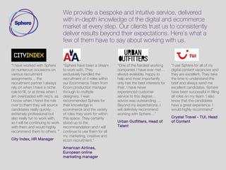 We provide a bespoke and intuitive service, delivered
with in-depth knowledge of the digital and ecommerce
market at every step. Our clients trust us to consistently
deliver results beyond their expectations. Here’s what a
few of them have to say about working with us.
“I have worked with sphere
on numerous occasions on
various recruitment
assignments. Sphere are the
recruiting partner I always
rely on when I have a really
niche role to fill, or at times
when I am overloaded with
reqs, as I know when I hand
the role over they will source
fantastic candidates really
quickly. Sphere are extremely
professional, but also really
fun to work with, so I will be
continuing to work with them
and would highly recommend
them to others.”
Chris Penfold, EMEAsales
director
“Sphere are an astute,
professional and personable
recruiter. The organisation
take the time to understand
your business and
requirements, ensuring that
the recruitment process is
painless, efficient and
successful. A great
understanding of and interest
in the industry mean sphere
always offers good insight,
sound counsel and are a
pleasure to deal with.
Sue Hunt, Director
“Dealing with Sphere has
made the whole recruitment
incredibly smooth and
successful. The calibre of the
CVs has always been
excellent and you feel they’re
genuinely trying to find the
best candidate, the best
match for your organisation –
and within budget. The follow
through and follow up has
been first rate.
Diane Canady, Director of ecom
andmarketing
“I have worked with many
recruiters in my time and
would rate Laura as highly as
any. Without exception every
applicant Laura put forward
was taken through to second
interview stage as they were
so well screened beforehand.
I would highly recommend
Laura to any company
looking to recruit
ECommerce or social media
roles and will certainly
approach Laura again should
I need digital recruitment in
the future.”
Yulia Livene, Headof
ecommerce
 