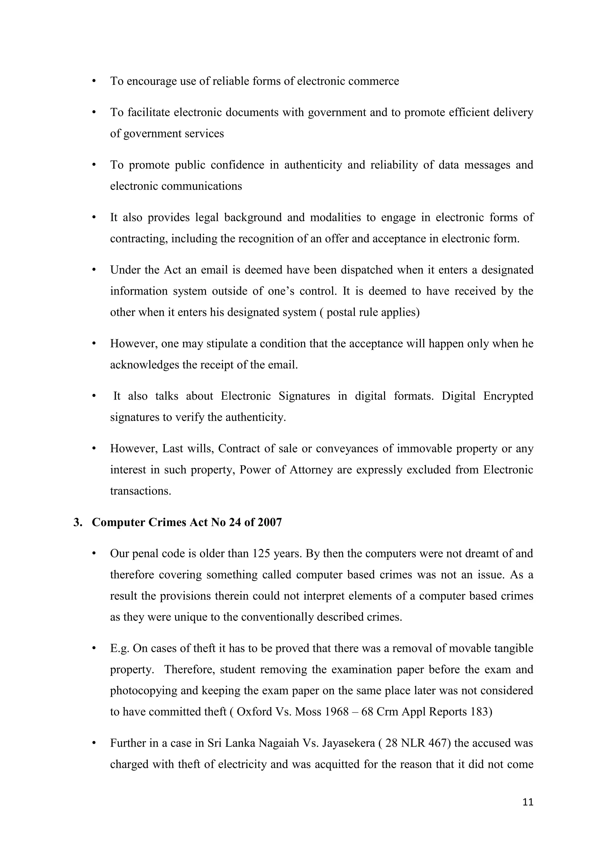 11
• To encourage use of reliable forms of electronic commerce
• To facilitate electronic documents with government and to promote efficient delivery
of government services
• To promote public confidence in authenticity and reliability of data messages and
electronic communications
• It also provides legal background and modalities to engage in electronic forms of
contracting, including the recognition of an offer and acceptance in electronic form.
• Under the Act an email is deemed have been dispatched when it enters a designated
information system outside of one’s control. It is deemed to have received by the
other when it enters his designated system ( postal rule applies)
• However, one may stipulate a condition that the acceptance will happen only when he
acknowledges the receipt of the email.
• It also talks about Electronic Signatures in digital formats. Digital Encrypted
signatures to verify the authenticity.
• However, Last wills, Contract of sale or conveyances of immovable property or any
interest in such property, Power of Attorney are expressly excluded from Electronic
transactions.
3. Computer Crimes Act No 24 of 2007
• Our penal code is older than 125 years. By then the computers were not dreamt of and
therefore covering something called computer based crimes was not an issue. As a
result the provisions therein could not interpret elements of a computer based crimes
as they were unique to the conventionally described crimes.
• E.g. On cases of theft it has to be proved that there was a removal of movable tangible
property. Therefore, student removing the examination paper before the exam and
photocopying and keeping the exam paper on the same place later was not considered
to have committed theft ( Oxford Vs. Moss 1968 – 68 Crm Appl Reports 183)
• Further in a case in Sri Lanka Nagaiah Vs. Jayasekera ( 28 NLR 467) the accused was
charged with theft of electricity and was acquitted for the reason that it did not come
 