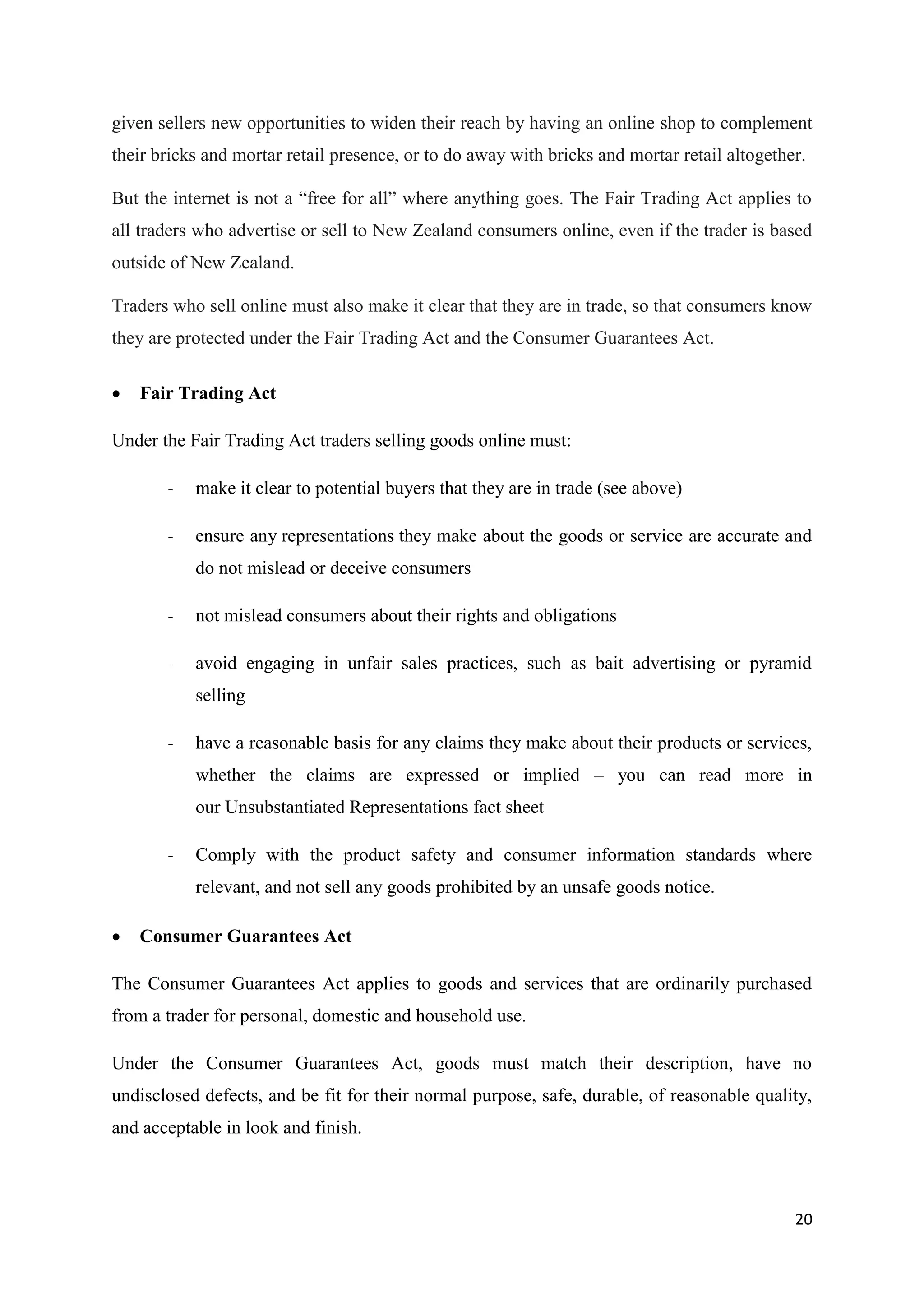 20
given sellers new opportunities to widen their reach by having an online shop to complement
their bricks and mortar retail presence, or to do away with bricks and mortar retail altogether.
But the internet is not a “free for all” where anything goes. The Fair Trading Act applies to
all traders who advertise or sell to New Zealand consumers online, even if the trader is based
outside of New Zealand.
Traders who sell online must also make it clear that they are in trade, so that consumers know
they are protected under the Fair Trading Act and the Consumer Guarantees Act.
 Fair Trading Act
Under the Fair Trading Act traders selling goods online must:
- make it clear to potential buyers that they are in trade (see above)
- ensure any representations they make about the goods or service are accurate and
do not mislead or deceive consumers
- not mislead consumers about their rights and obligations
- avoid engaging in unfair sales practices, such as bait advertising or pyramid
selling
- have a reasonable basis for any claims they make about their products or services,
whether the claims are expressed or implied – you can read more in
our Unsubstantiated Representations fact sheet
- Comply with the product safety and consumer information standards where
relevant, and not sell any goods prohibited by an unsafe goods notice.
 Consumer Guarantees Act
The Consumer Guarantees Act applies to goods and services that are ordinarily purchased
from a trader for personal, domestic and household use.
Under the Consumer Guarantees Act, goods must match their description, have no
undisclosed defects, and be fit for their normal purpose, safe, durable, of reasonable quality,
and acceptable in look and finish.
 