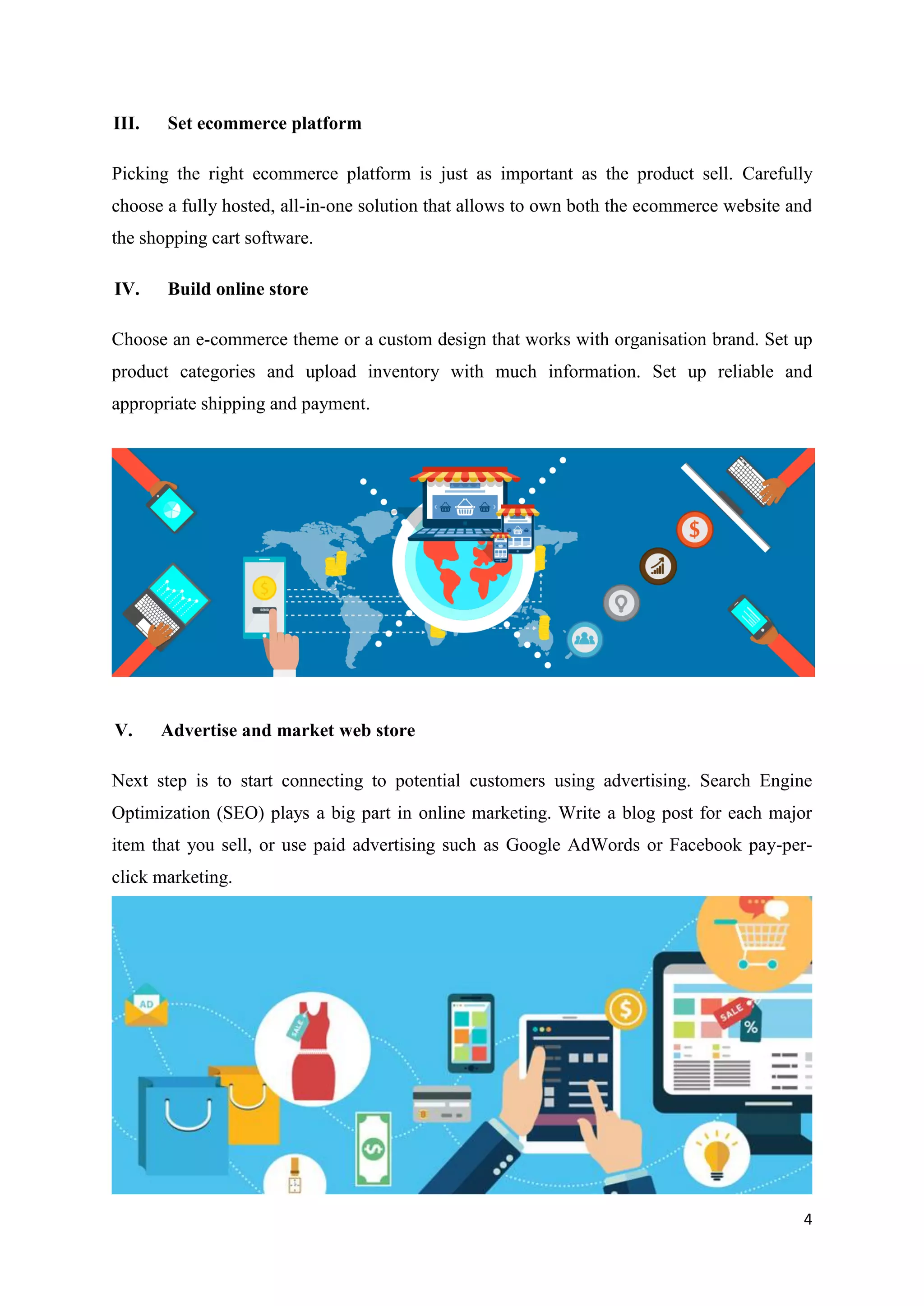 4
III. Set ecommerce platform
Picking the right ecommerce platform is just as important as the product sell. Carefully
choose a fully hosted, all-in-one solution that allows to own both the ecommerce website and
the shopping cart software.
IV. Build online store
Choose an e-commerce theme or a custom design that works with organisation brand. Set up
product categories and upload inventory with much information. Set up reliable and
appropriate shipping and payment.
V. Advertise and market web store
Next step is to start connecting to potential customers using advertising. Search Engine
Optimization (SEO) plays a big part in online marketing. Write a blog post for each major
item that you sell, or use paid advertising such as Google AdWords or Facebook pay-per-
click marketing.
 