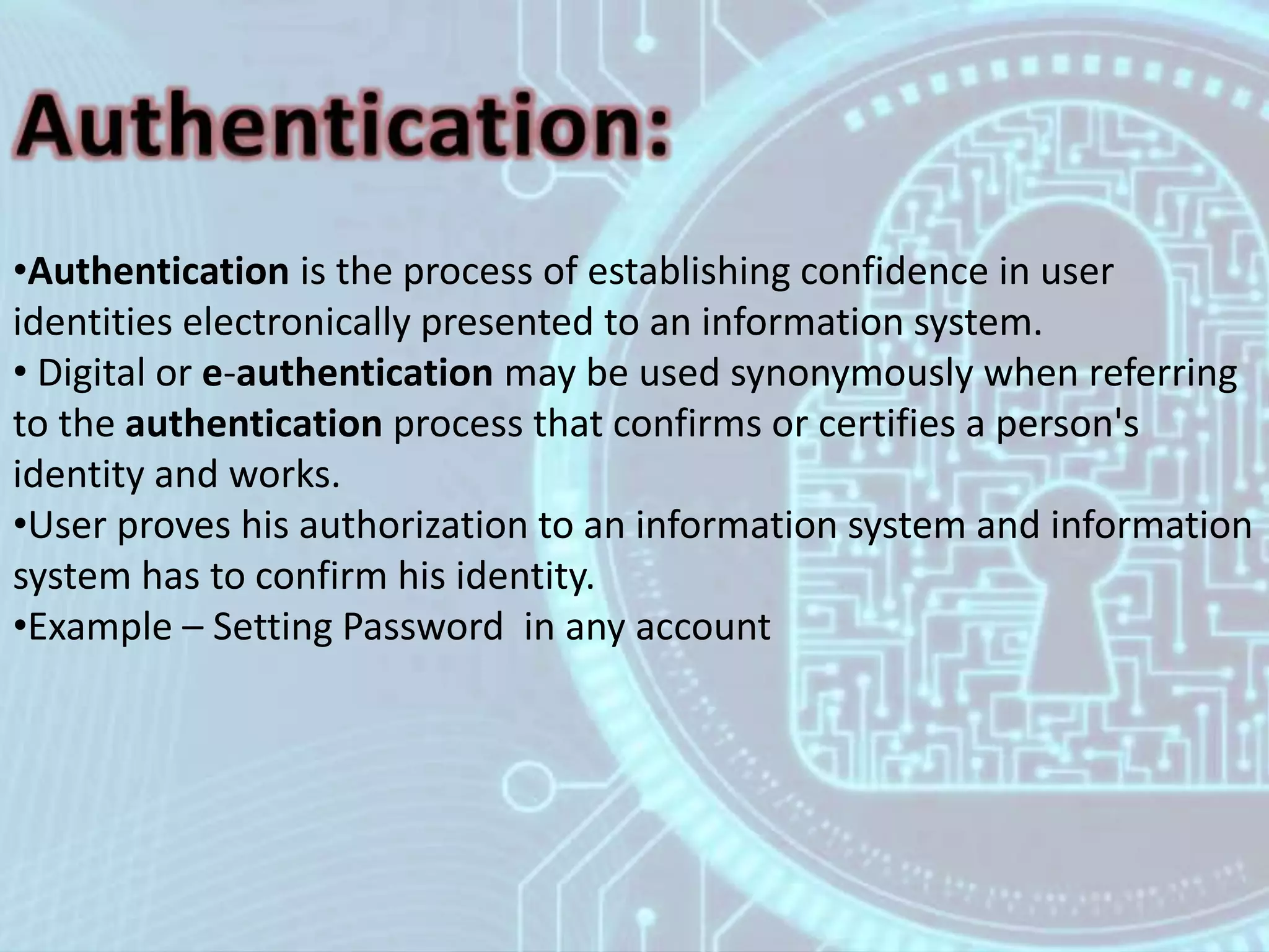 •Authentication is the process of establishing confidence in user
identities electronically presented to an information system.
• Digital or e-authentication may be used synonymously when referring
to the authentication process that confirms or certifies a person's
identity and works.
•User proves his authorization to an information system and information
system has to confirm his identity.
•Example – Setting Password in any account
 