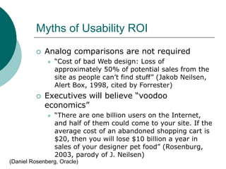 Myths of Usability ROI
 Analog comparisons are not required
 “Cost of bad Web design: Loss of
approximately 50% of potential sales from the
site as people can’t find stuff” (Jakob Neilsen,
Alert Box, 1998, cited by Forrester)
 Executives will believe “voodoo
economics”
 “There are one billion users on the Internet,
and half of them could come to your site. If the
average cost of an abandoned shopping cart is
$20, then you will lose $10 billion a year in
sales of your designer pet food” (Rosenburg,
2003, parody of J. Neilsen)
(Daniel Rosenberg, Oracle)
 