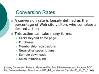Conversion Rates
 A conversion rate is loosely defined as the
percentage of Web site visitors who complete a
desired action
 This action can take many forms:
 Clicks beyond home page
 Purchases
 Membership registrations
 Newsletter subscriptions
 Sample downloads
 Sales inquiries, etc.
(“Using Conversion Rates to Measure Web Site Effectiveness and Improve ROI”
http://www.websiteprofitdoctor.com/MC_BP_articles.asp?article=03_11_03_01.txt)
 